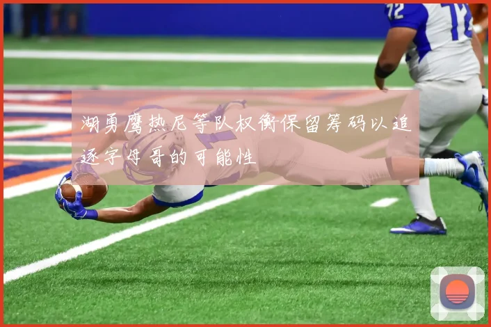 湖勇鹰热尼等队权衡保留筹码以追逐字母哥的可能性