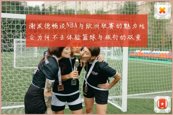 谢泼德畅谈NBA与欧洲联赛的魅力结合为何不去体验篮球与旅行的双重乐趣