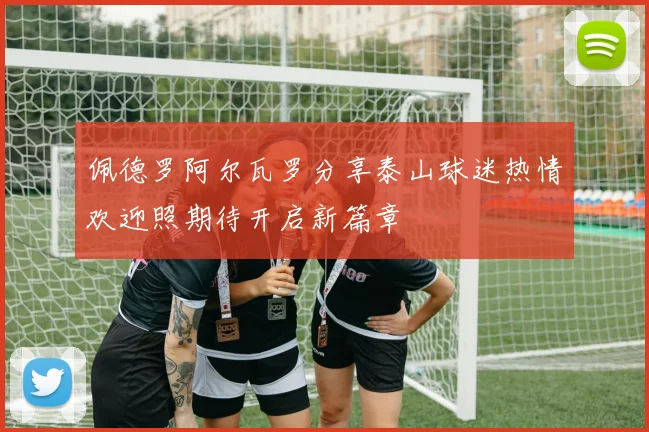 佩德罗阿尔瓦罗分享泰山球迷热情欢迎照期待开启新篇章