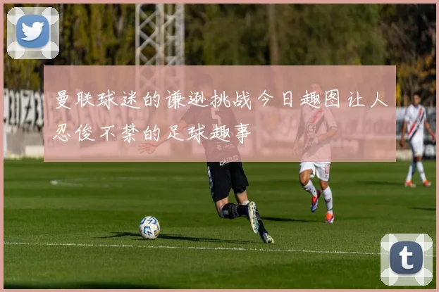 曼联球迷的谦逊挑战今日趣图让人忍俊不禁的足球趣事