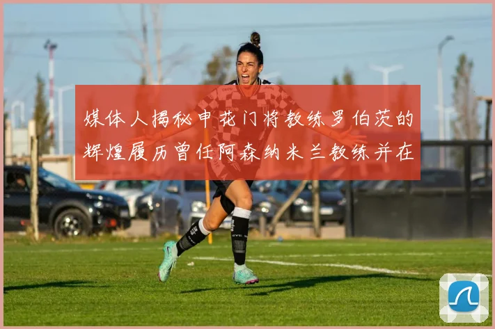 媒体人揭秘申花门将教练罗伯茨的辉煌履历曾任阿森纳米兰教练并在华夏执教