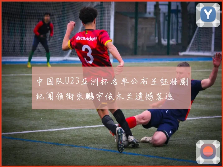 中国队U23亚洲杯名单公布王钰栋蒯纪闻领衔朱鹏宇依木兰遗憾落选