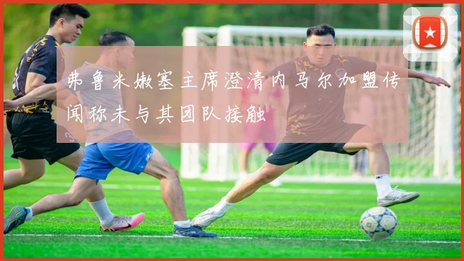 弗鲁米嫩塞主席澄清内马尔加盟传闻称未与其团队接触