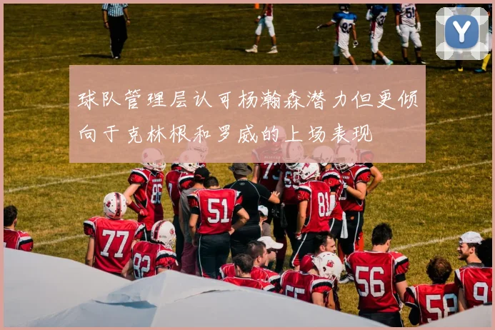 球队管理层认可杨瀚森潜力但更倾向于克林根和罗威的上场表现