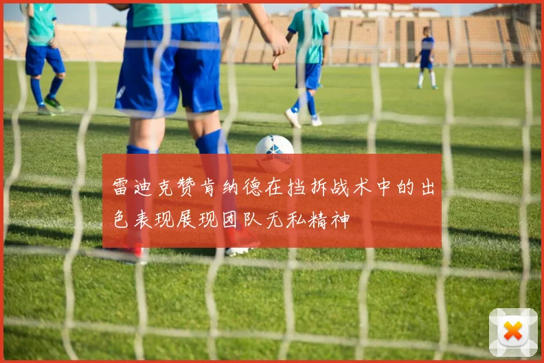 雷迪克赞肯纳德在挡拆战术中的出色表现展现团队无私精神