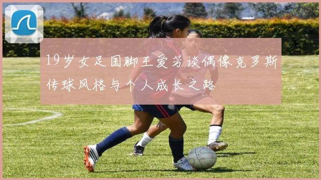 19岁女足国脚王爱芳谈偶像克罗斯传球风格与个人成长之路