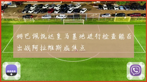 姆巴佩抵达皇马基地进行检查能否出战阿拉维斯成焦点