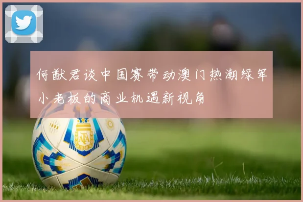何猷君谈中国赛带动澳门热潮绿军小老板的商业机遇新视角