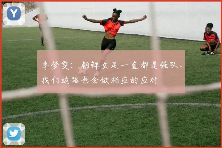 李梦雯：朝鲜女足一直都是强队，我们边路也会做相应的应对