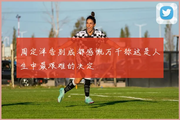 周定洋告别成都感慨万千称这是人生中最艰难的决定