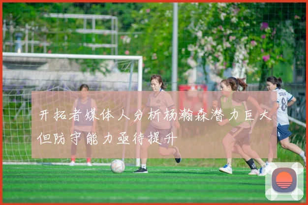 开拓者媒体人分析杨瀚森潜力巨大但防守能力亟待提升