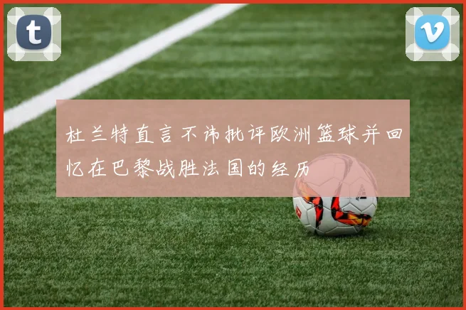 杜兰特直言不讳批评欧洲篮球并回忆在巴黎战胜法国的经历