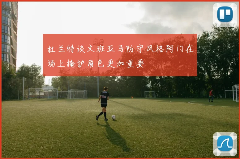 杜兰特谈文班亚马防守风格阿门在场上掩护角色更加重要