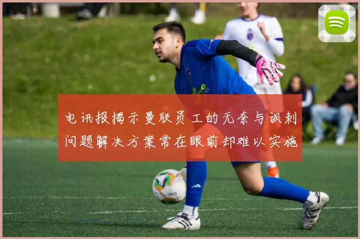 电讯报揭示曼联员工的无奈与讽刺问题解决方案常在眼前却难以实施