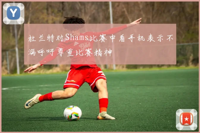 杜兰特对Shams比赛中看手机表示不满呼吁尊重比赛精神