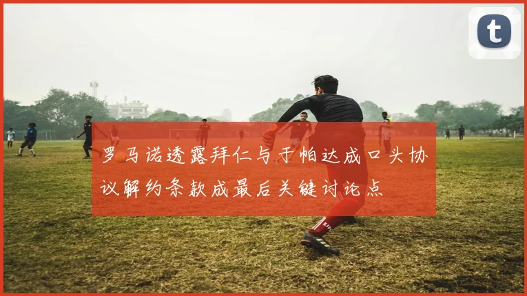 罗马诺透露拜仁与于帕达成口头协议解约条款成最后关键讨论点