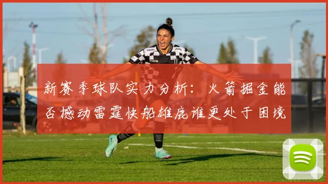 新赛季球队实力分析：火箭掘金能否撼动雷霆快船雄鹿谁更处于困境