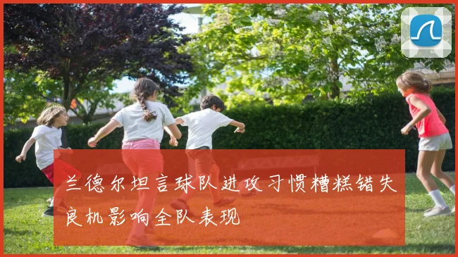 兰德尔坦言球队进攻习惯糟糕错失良机影响全队表现