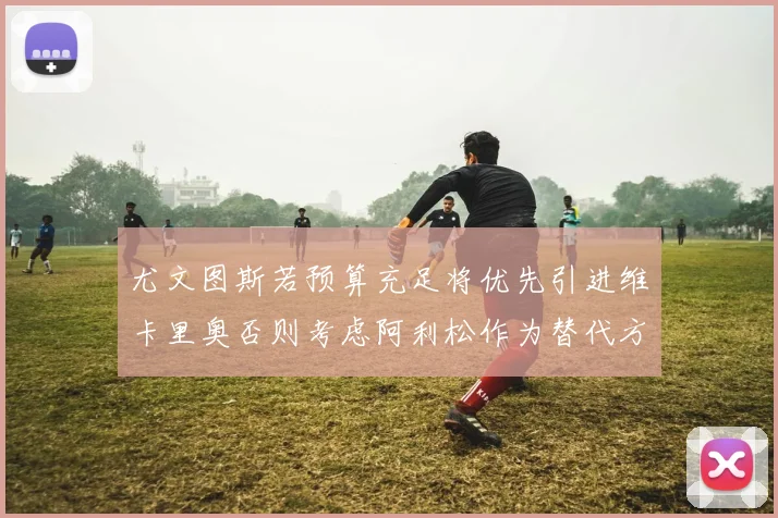 尤文图斯若预算充足将优先引进维卡里奥否则考虑阿利松作为替代方案