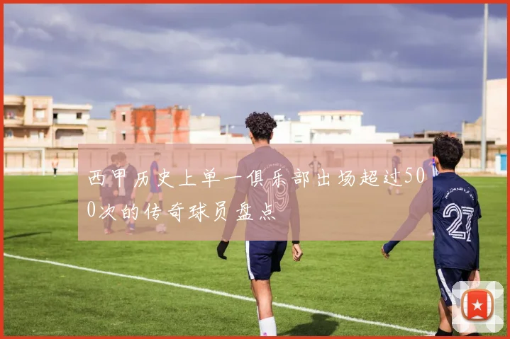 西甲历史上单一俱乐部出场超过500次的传奇球员盘点