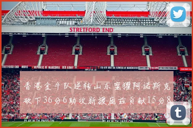 香港金牛队逆转山东蜜獾阿诺斯克砍下36分6助攻新援庞兹贡献15分8篮板9助攻