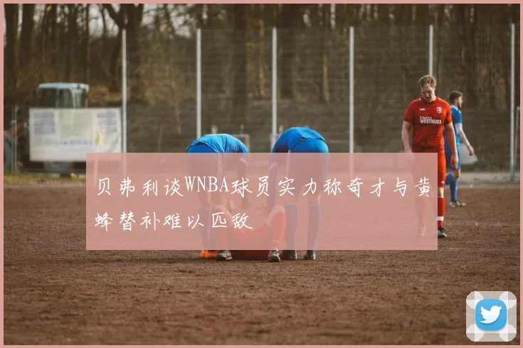 贝弗利谈WNBA球员实力称奇才与黄蜂替补难以匹敌
