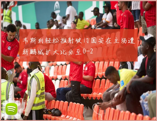 韦斯利轻松推射破门国安在主场遭新鹏城扩大比分至0-2
