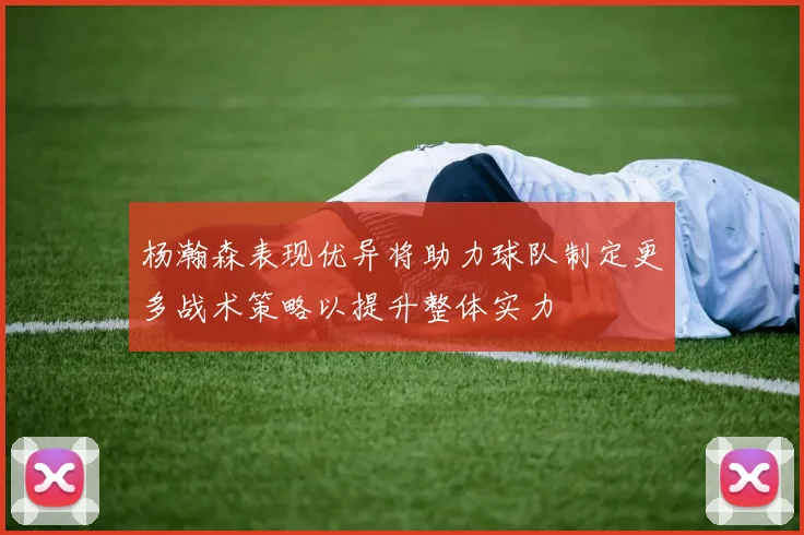 杨瀚森表现优异将助力球队制定更多战术策略以提升整体实力