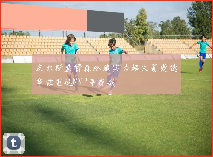 皮尔斯盛赞森林狼实力超火箭爱德华兹重返MVP争夺战