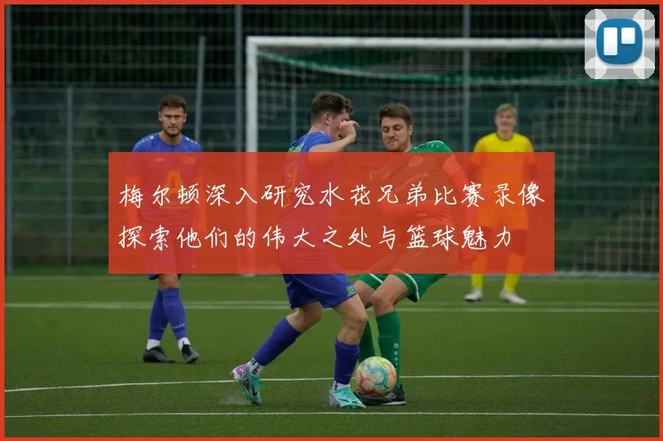 梅尔顿深入研究水花兄弟比赛录像探索他们的伟大之处与篮球魅力