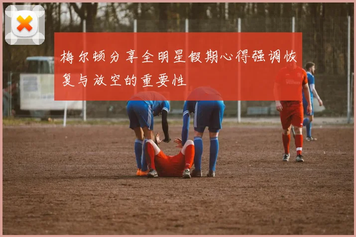 梅尔顿分享全明星假期心得强调恢复与放空的重要性