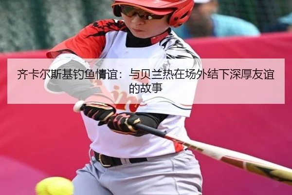 齐卡尔斯基钓鱼情谊：与贝兰热在场外结下深厚友谊的故事（188bet）